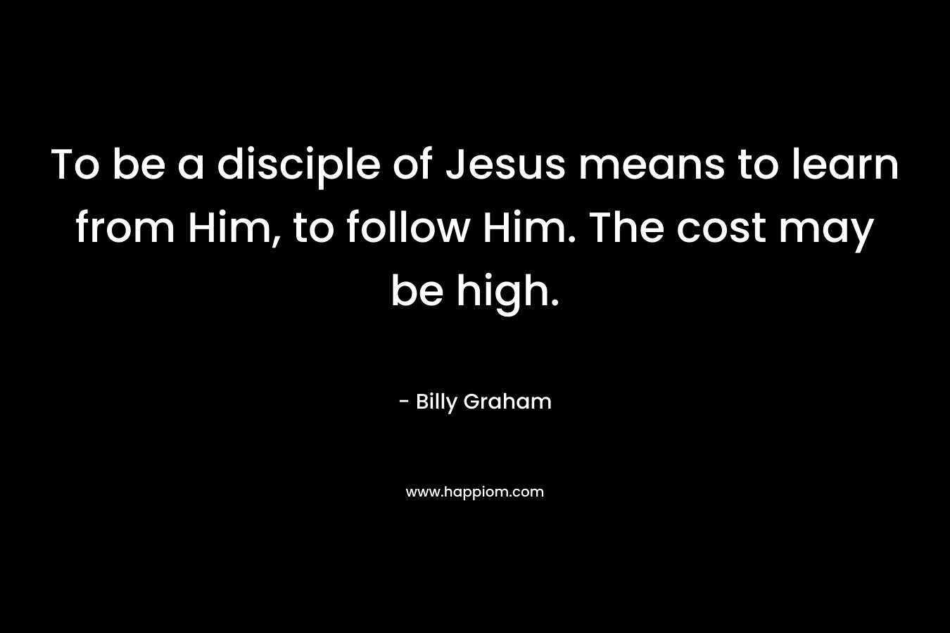 To be a disciple of Jesus means to learn from Him, to follow Him. The cost may be high. – Billy Graham
