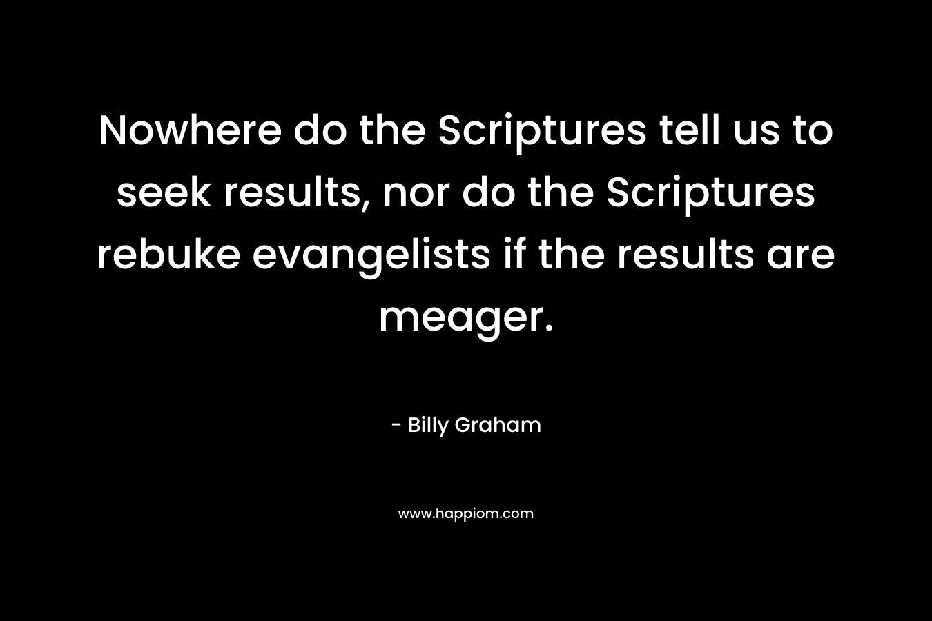 Nowhere do the Scriptures tell us to seek results, nor do the Scriptures rebuke evangelists if the results are meager. – Billy Graham