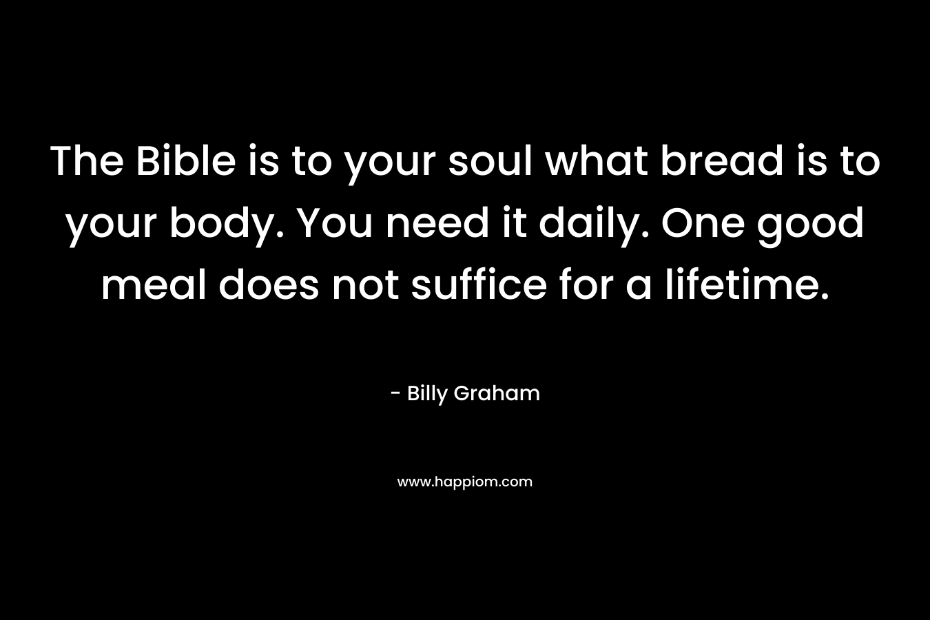The Bible is to your soul what bread is to your body. You need it daily. One good meal does not suffice for a lifetime. – Billy Graham