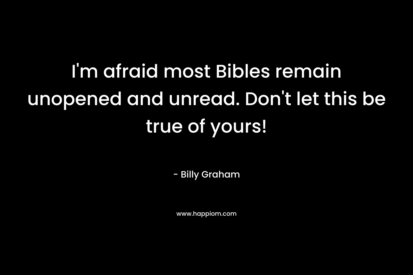 I’m afraid most Bibles remain unopened and unread. Don’t let this be true of yours! – Billy Graham