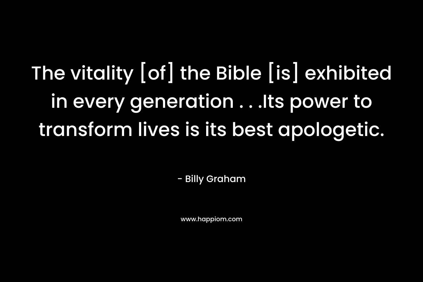 The vitality [of] the Bible [is] exhibited in every generation . . .Its power to transform lives is its best apologetic. – Billy Graham