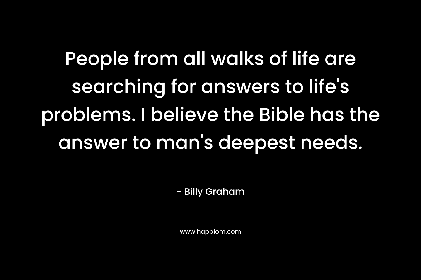 People from all walks of life are searching for answers to life's problems. I believe the Bible has the answer to man's deepest needs.