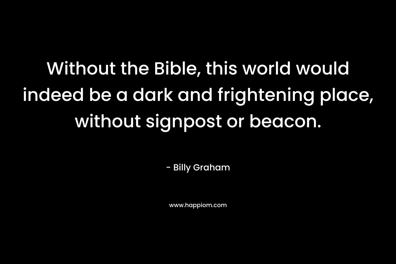 Without the Bible, this world would indeed be a dark and frightening place, without signpost or beacon. – Billy Graham