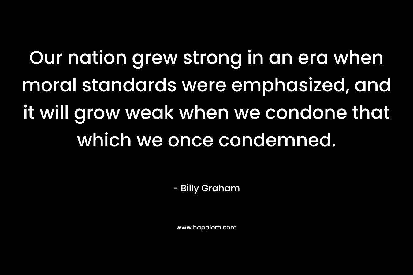 Our nation grew strong in an era when moral standards were emphasized, and it will grow weak when we condone that which we once condemned. – Billy Graham