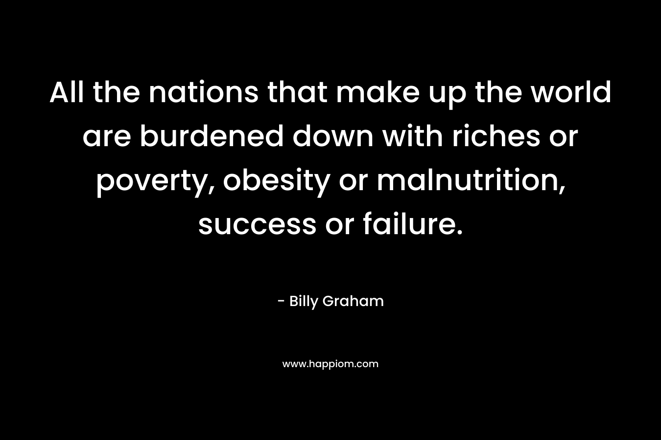 All the nations that make up the world are burdened down with riches or poverty, obesity or malnutrition, success or failure. – Billy Graham