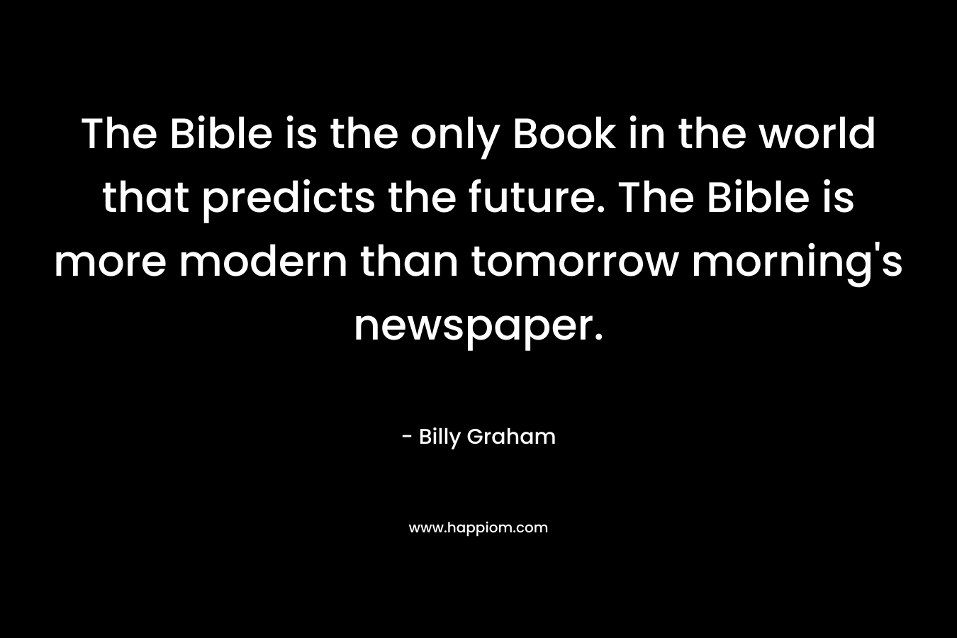 The Bible is the only Book in the world that predicts the future. The Bible is more modern than tomorrow morning’s newspaper. – Billy Graham