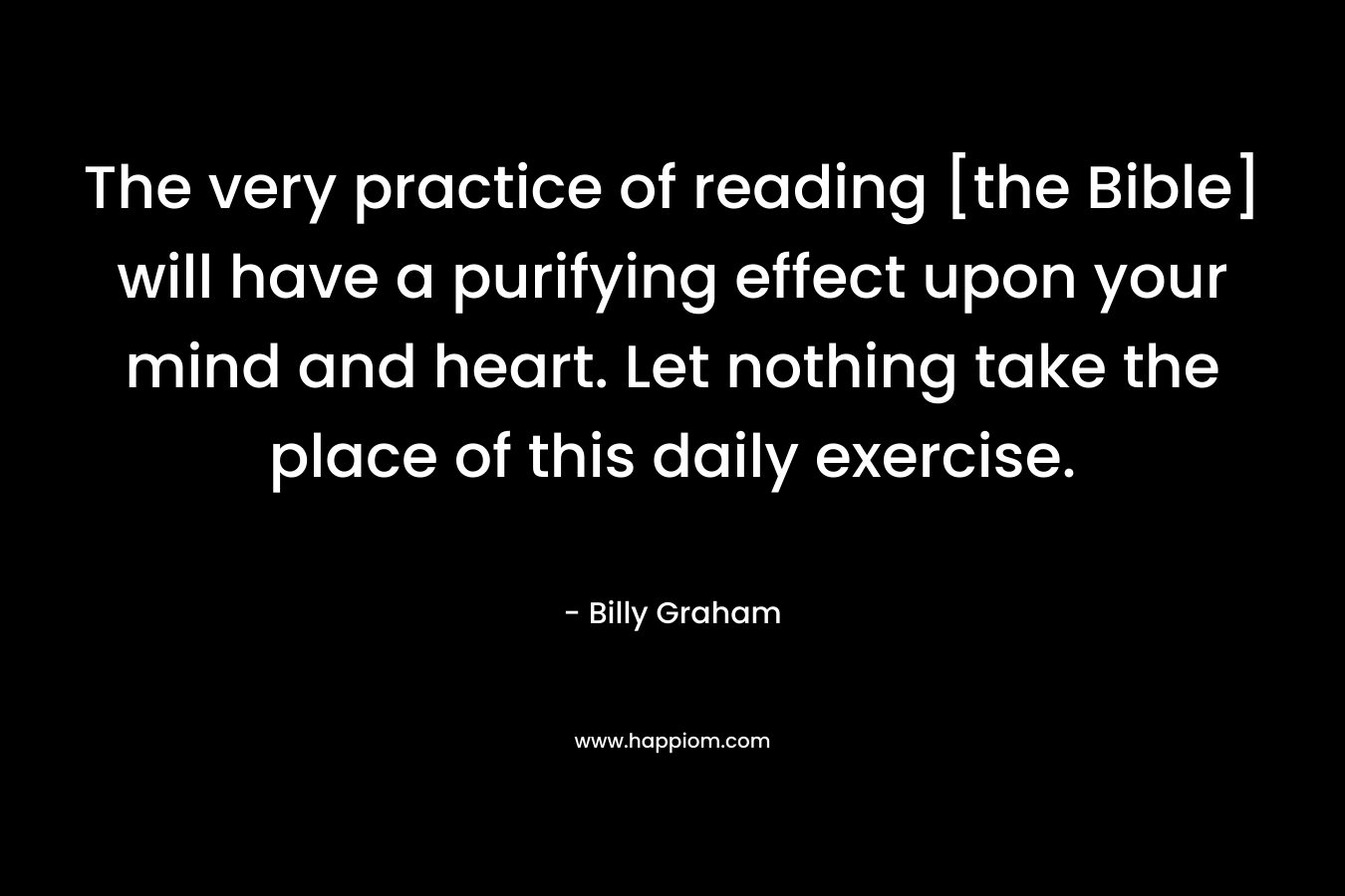 The very practice of reading [the Bible] will have a purifying effect upon your mind and heart. Let nothing take the place of this daily exercise.