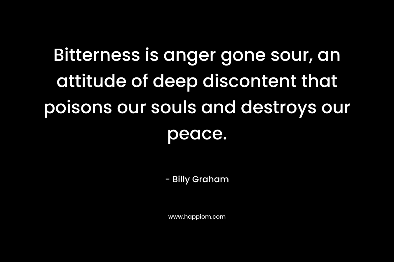 Bitterness is anger gone sour, an attitude of deep discontent that poisons our souls and destroys our peace. – Billy Graham