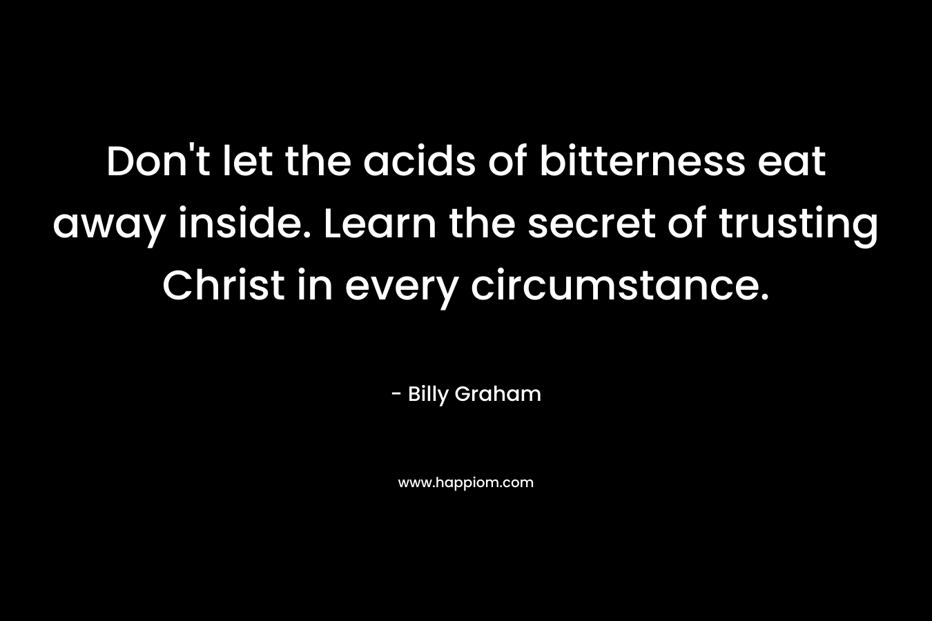 Don’t let the acids of bitterness eat away inside. Learn the secret of trusting Christ in every circumstance. – Billy Graham