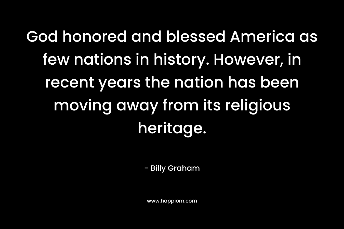 God honored and blessed America as few nations in history. However, in recent years the nation has been moving away from its religious heritage. – Billy Graham
