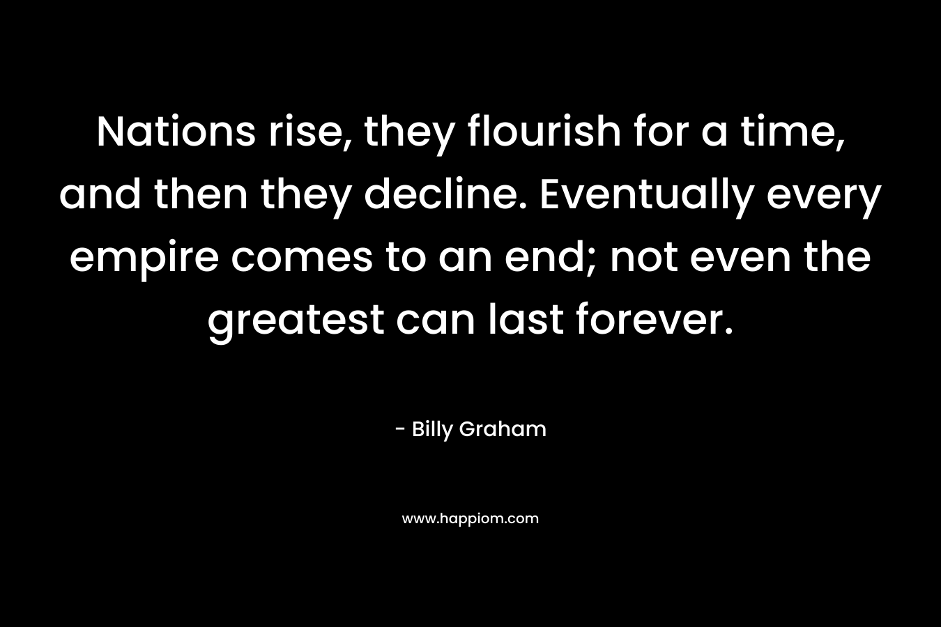 Nations rise, they flourish for a time, and then they decline. Eventually every empire comes to an end; not even the greatest can last forever. – Billy Graham