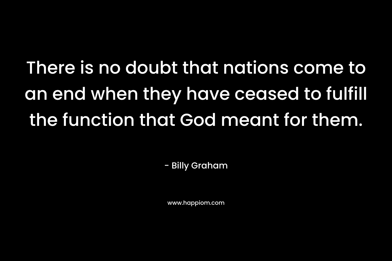There is no doubt that nations come to an end when they have ceased to fulfill the function that God meant for them. – Billy Graham