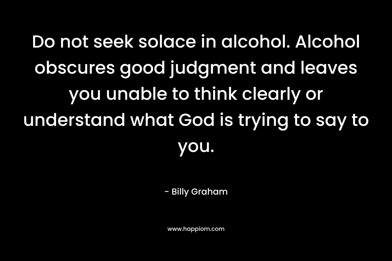 Do not seek solace in alcohol. Alcohol obscures good judgment and leaves you unable to think clearly or understand what God is trying to say to you. – Billy Graham