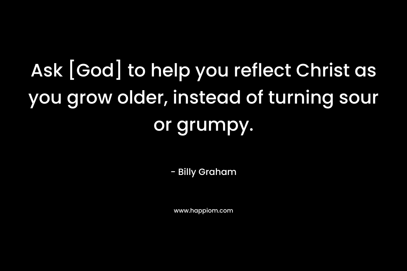Ask [God] to help you reflect Christ as you grow older, instead of turning sour or grumpy. – Billy Graham