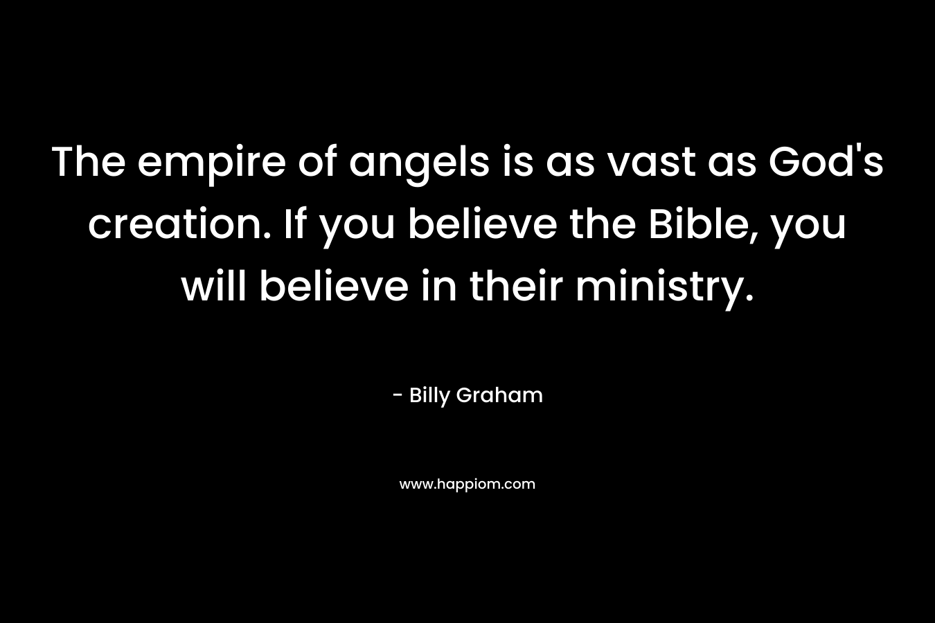 The empire of angels is as vast as God’s creation. If you believe the Bible, you will believe in their ministry. – Billy Graham