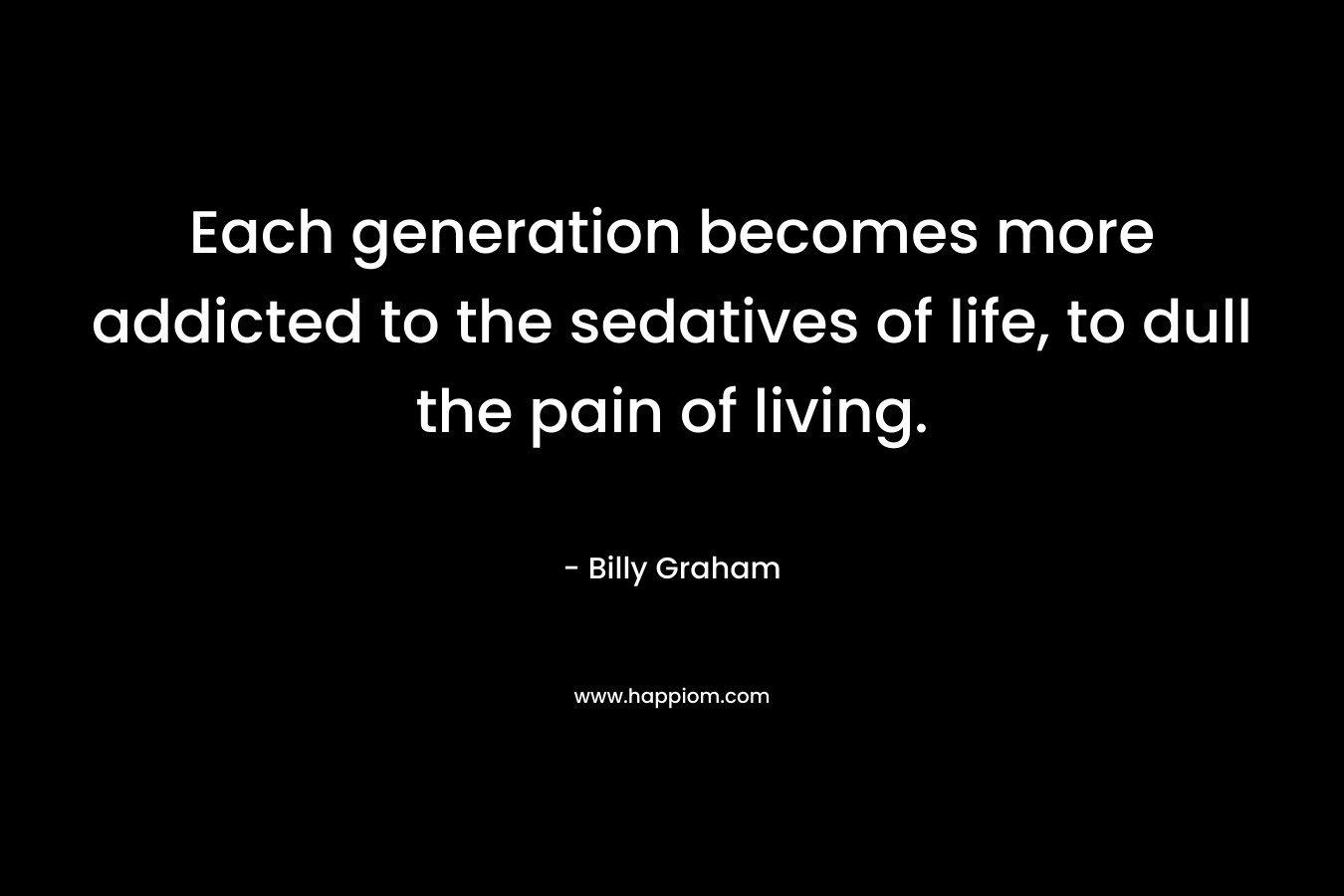 Each generation becomes more addicted to the sedatives of life, to dull the pain of living.