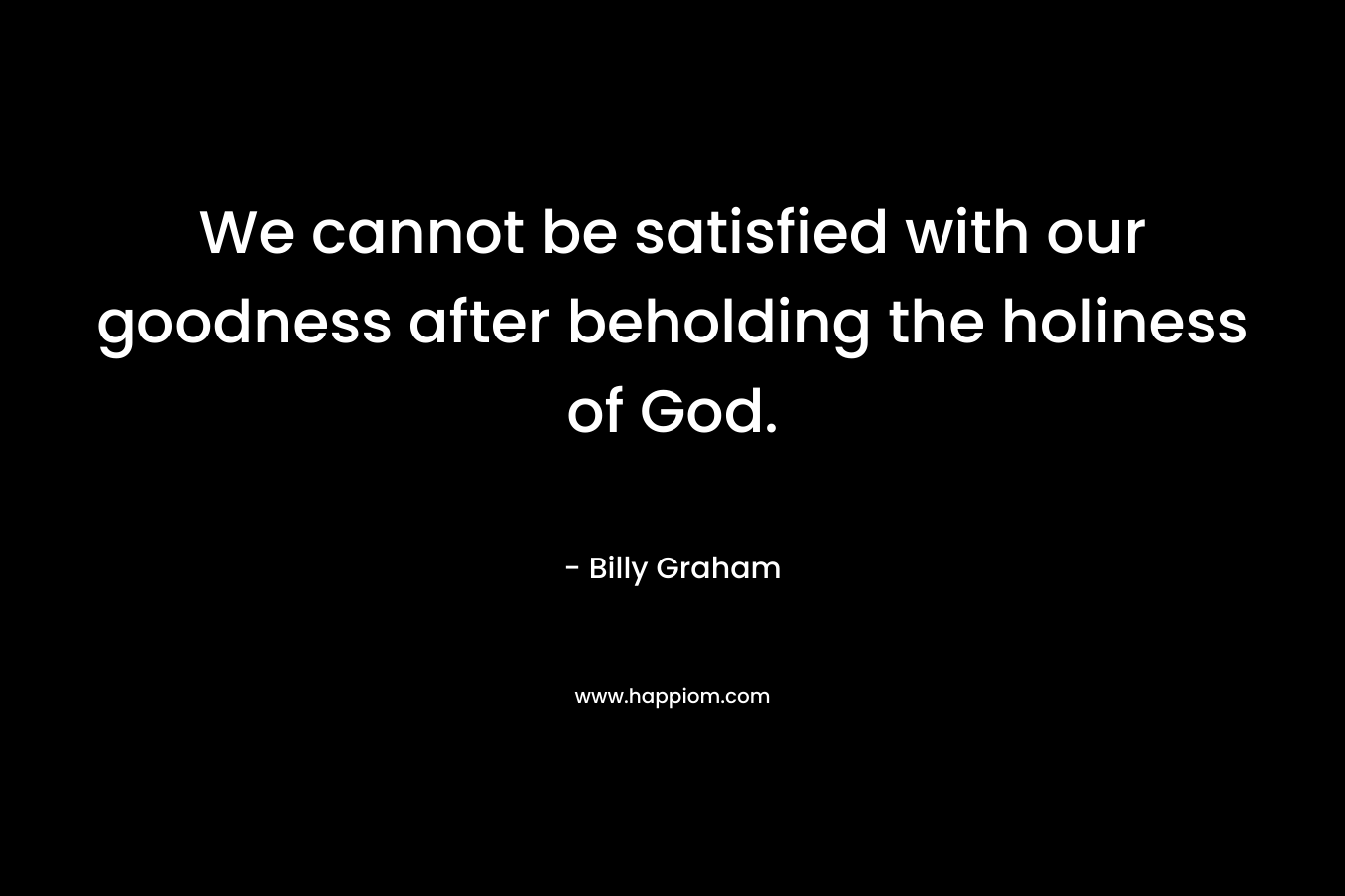 We cannot be satisfied with our goodness after beholding the holiness of God. – Billy Graham
