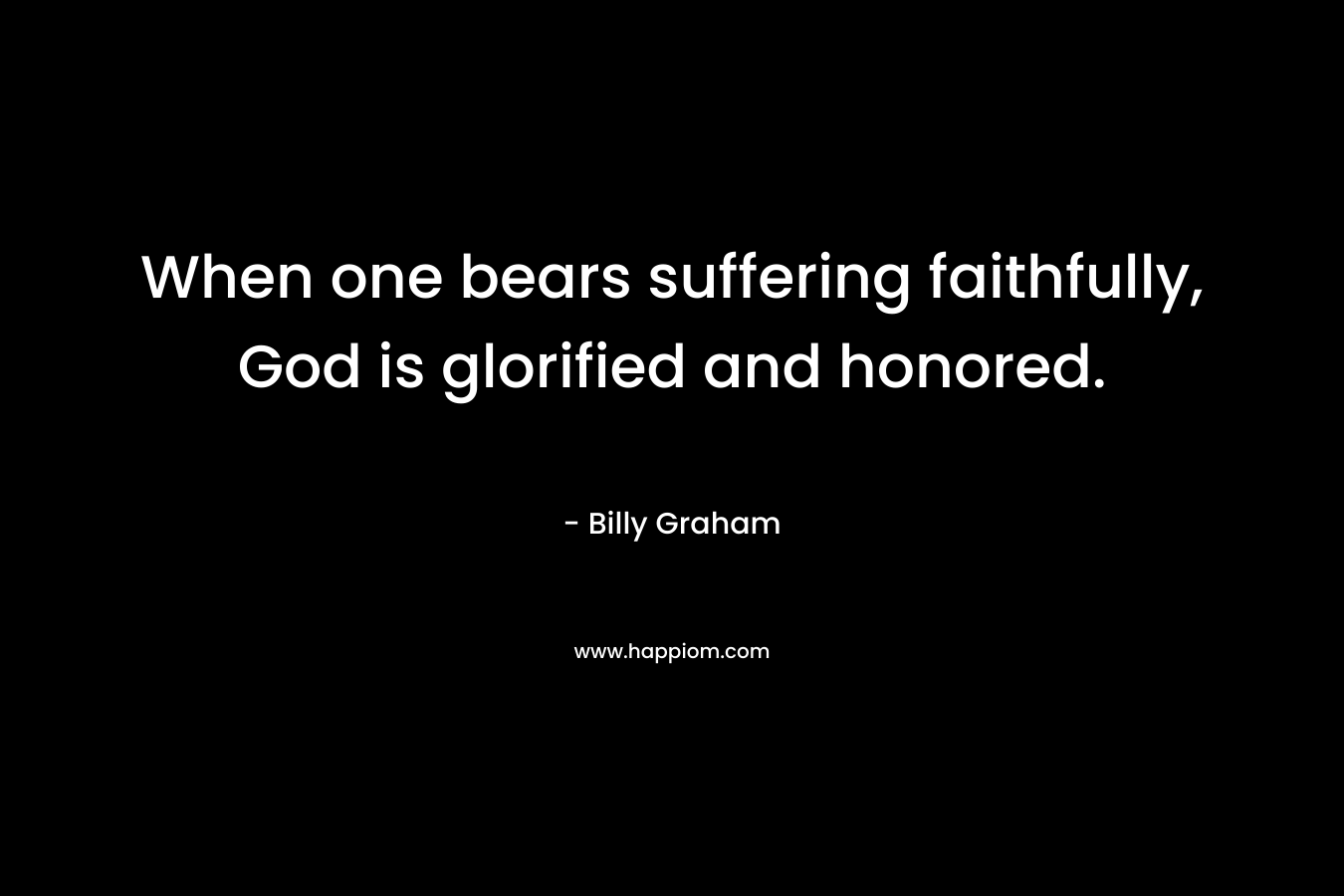 When one bears suffering faithfully, God is glorified and honored. – Billy Graham