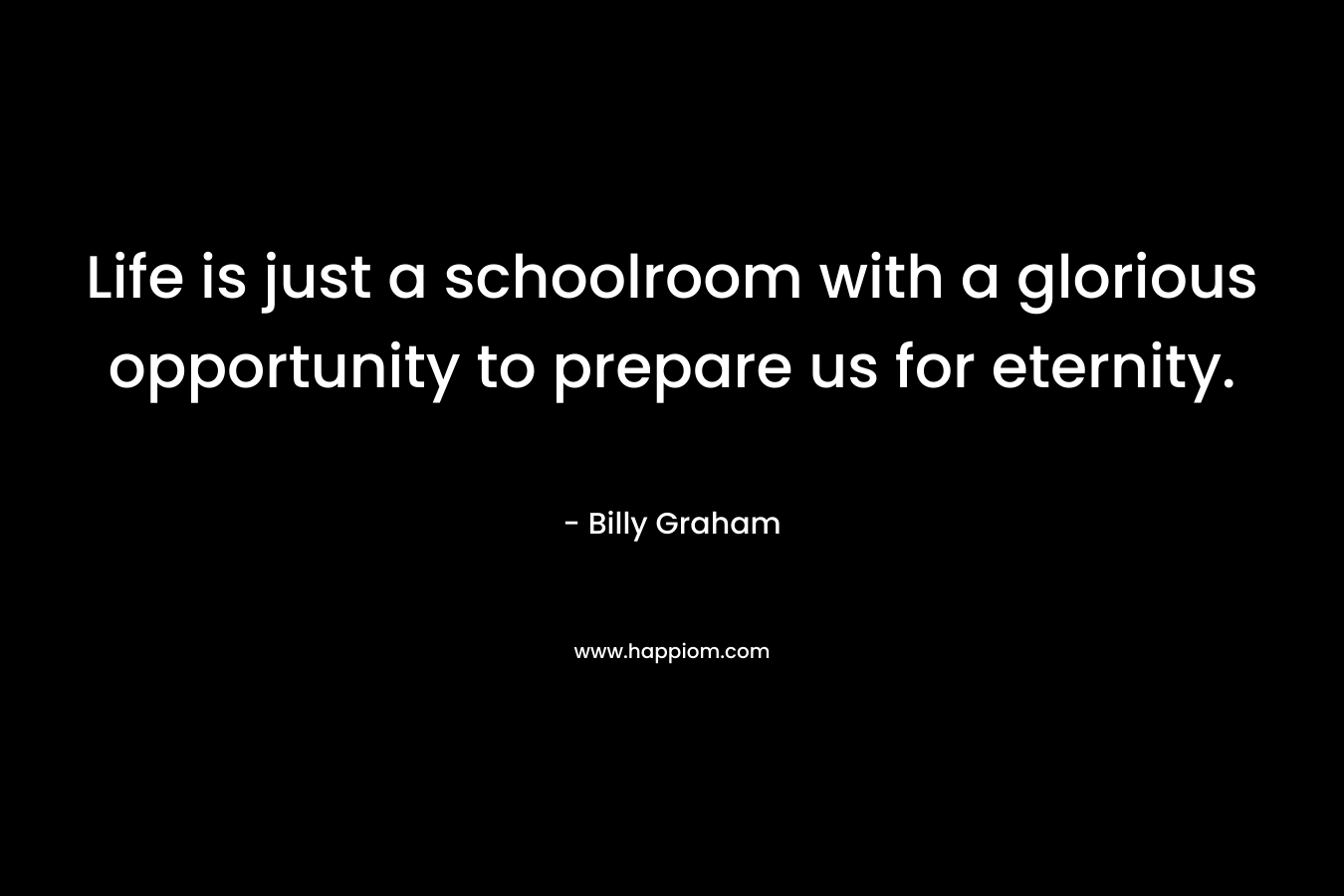 Life is just a schoolroom with a glorious opportunity to prepare us for eternity. – Billy Graham