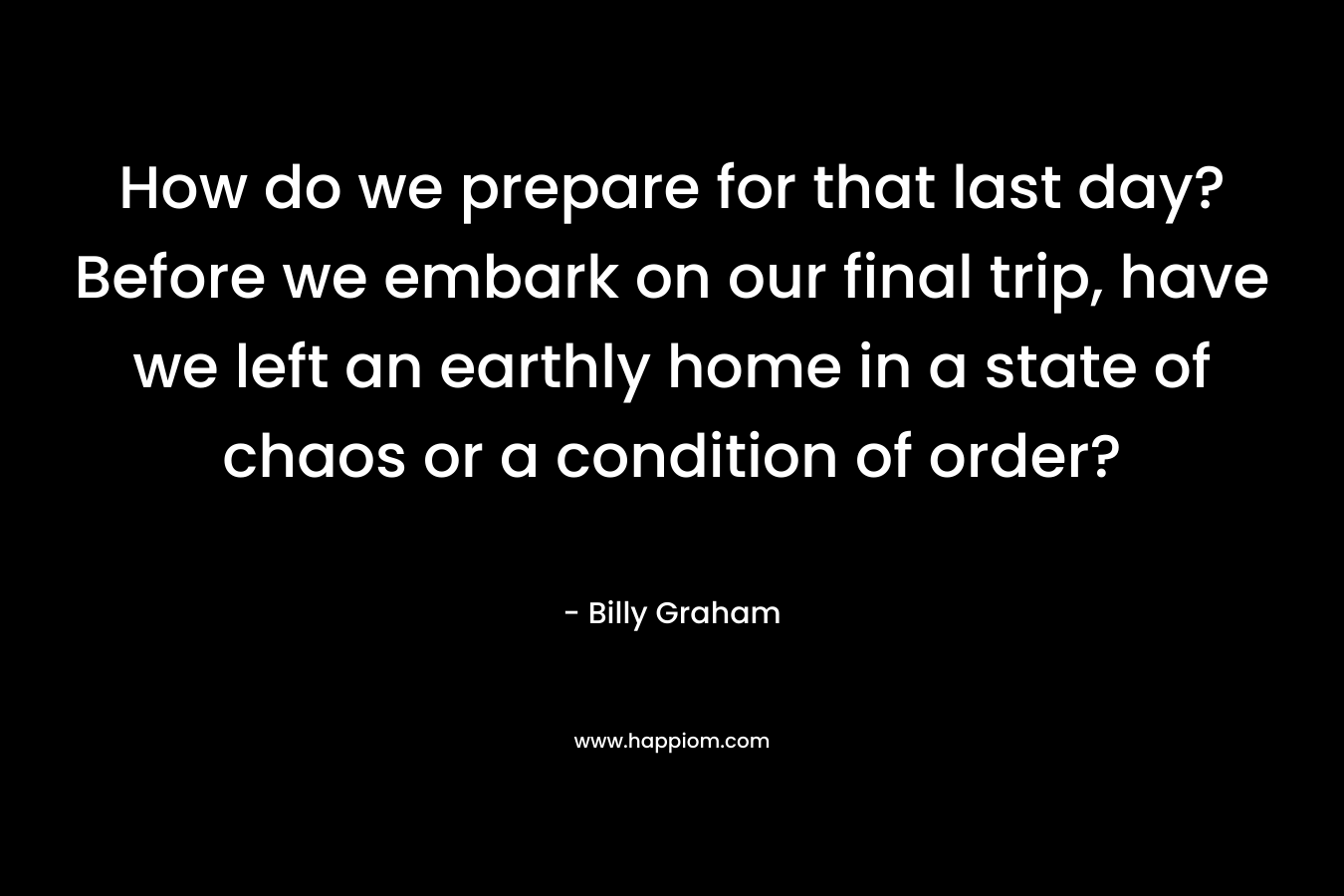 How do we prepare for that last day? Before we embark on our final trip, have we left an earthly home in a state of chaos or a condition of order?