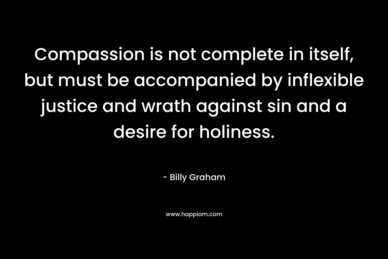 Compassion is not complete in itself, but must be accompanied by inflexible justice and wrath against sin and a desire for holiness. – Billy Graham