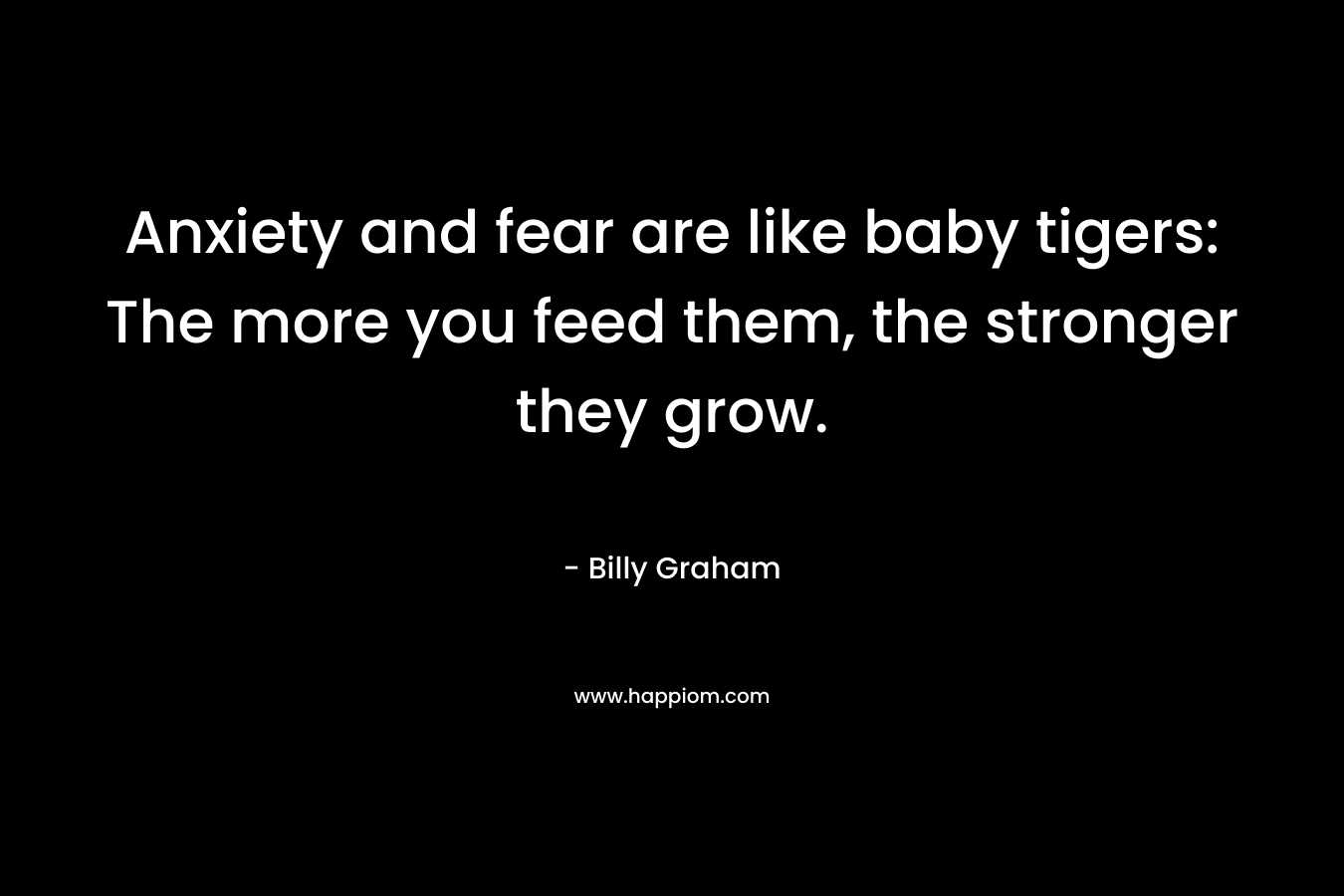 Anxiety and fear are like baby tigers: The more you feed them, the stronger they grow.
