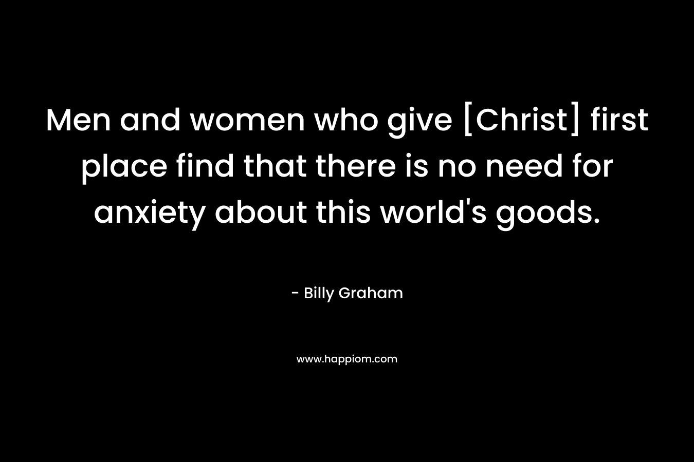 Men and women who give [Christ] first place find that there is no need for anxiety about this world’s goods. – Billy Graham