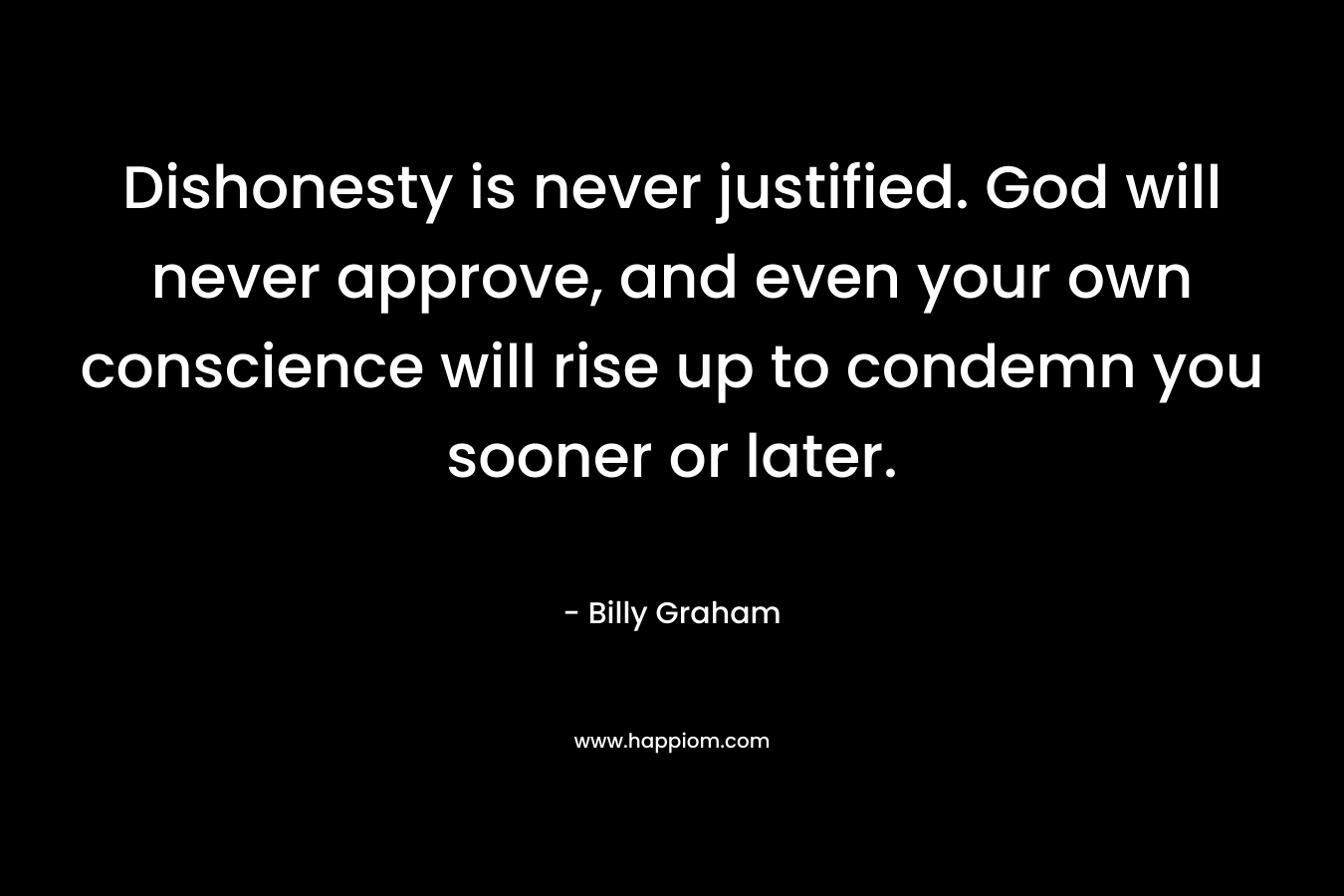 Dishonesty is never justified. God will never approve, and even your own conscience will rise up to condemn you sooner or later. – Billy Graham