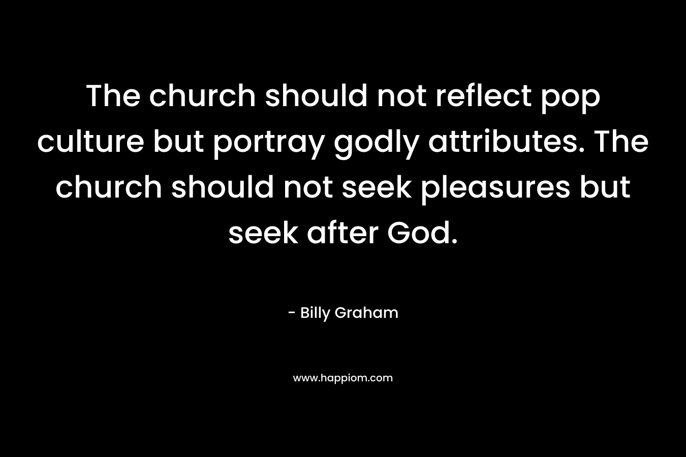The church should not reflect pop culture but portray godly attributes. The church should not seek pleasures but seek after God. – Billy Graham