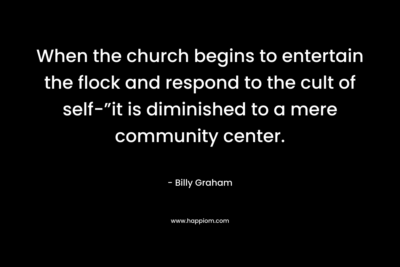 When the church begins to entertain the flock and respond to the cult of self-”it is diminished to a mere community center. – Billy Graham
