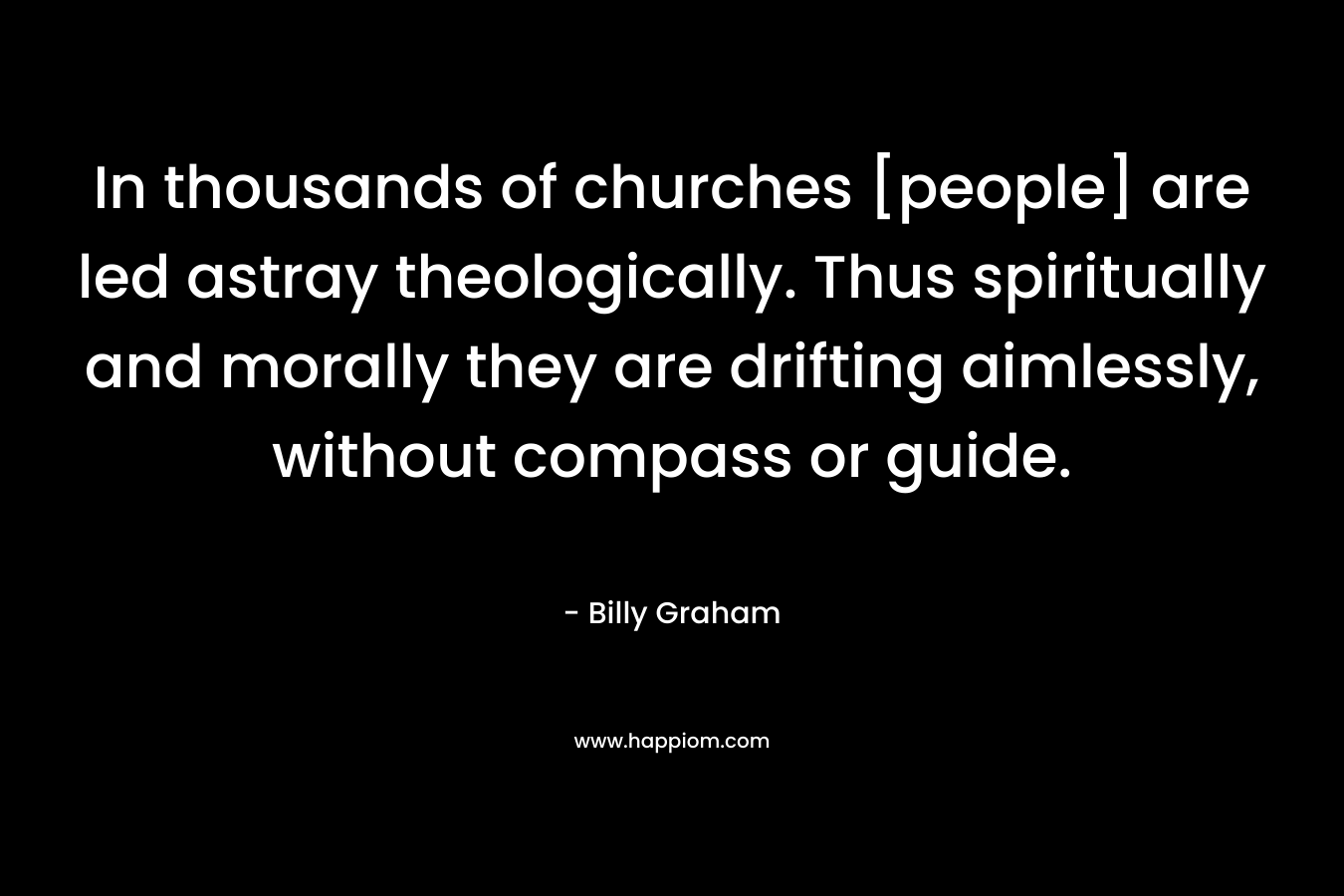 In thousands of churches [people] are led astray theologically. Thus spiritually and morally they are drifting aimlessly, without compass or guide. – Billy Graham