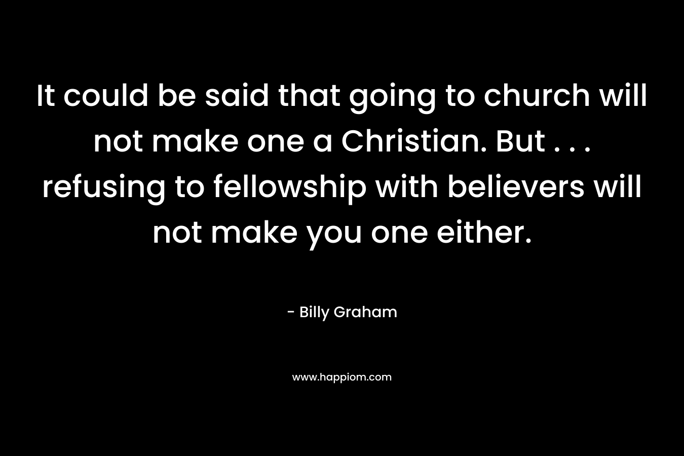 It could be said that going to church will not make one a Christian. But . . . refusing to fellowship with believers will not make you one either. – Billy Graham