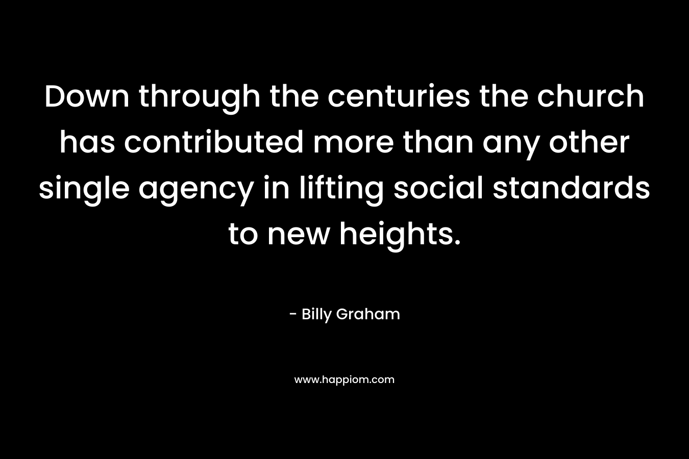 Down through the centuries the church has contributed more than any other single agency in lifting social standards to new heights. – Billy Graham