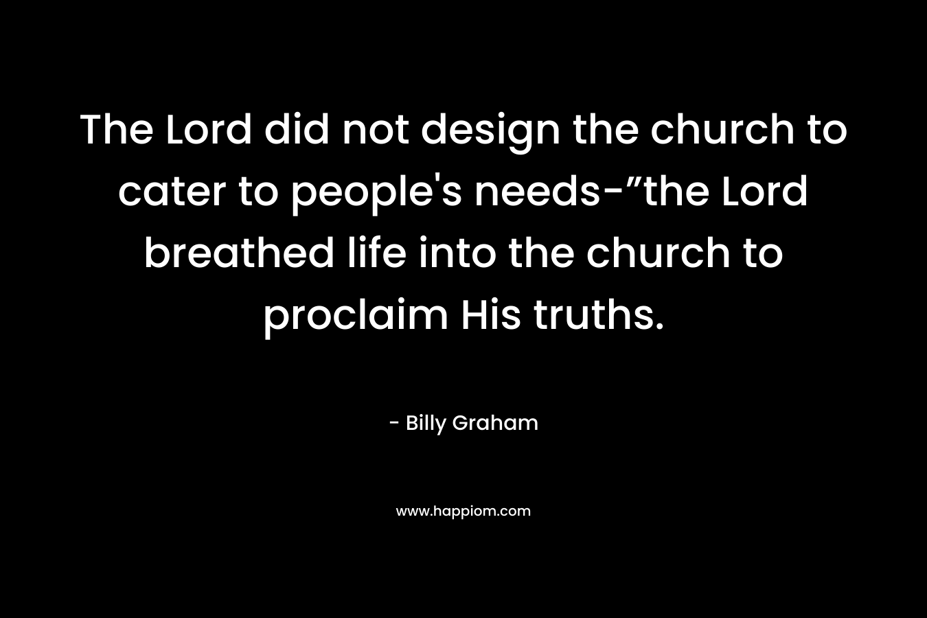 The Lord did not design the church to cater to people’s needs-”the Lord breathed life into the church to proclaim His truths. – Billy Graham