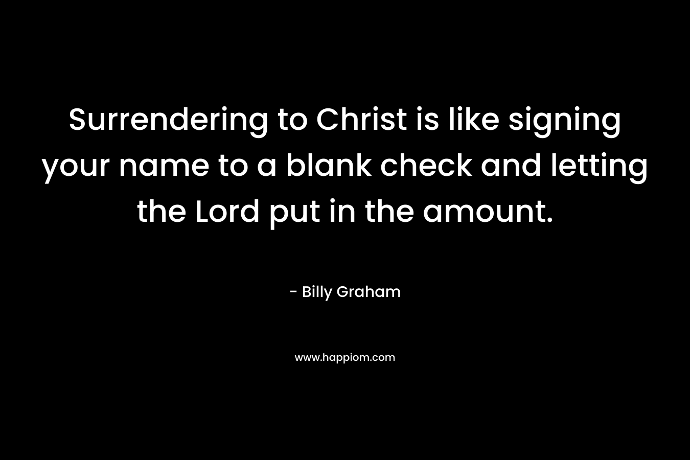 Surrendering to Christ is like signing your name to a blank check and letting the Lord put in the amount. – Billy Graham