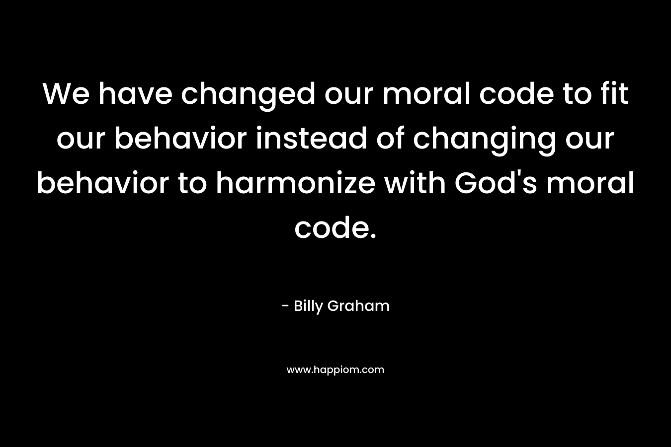 We have changed our moral code to fit our behavior instead of changing our behavior to harmonize with God’s moral code. – Billy Graham