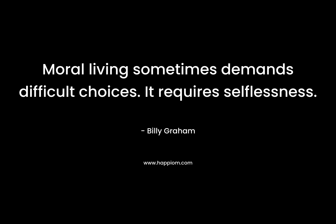 Moral living sometimes demands difficult choices. It requires selflessness. – Billy Graham