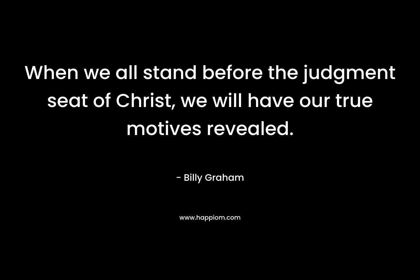 When we all stand before the judgment seat of Christ, we will have our true motives revealed. – Billy Graham