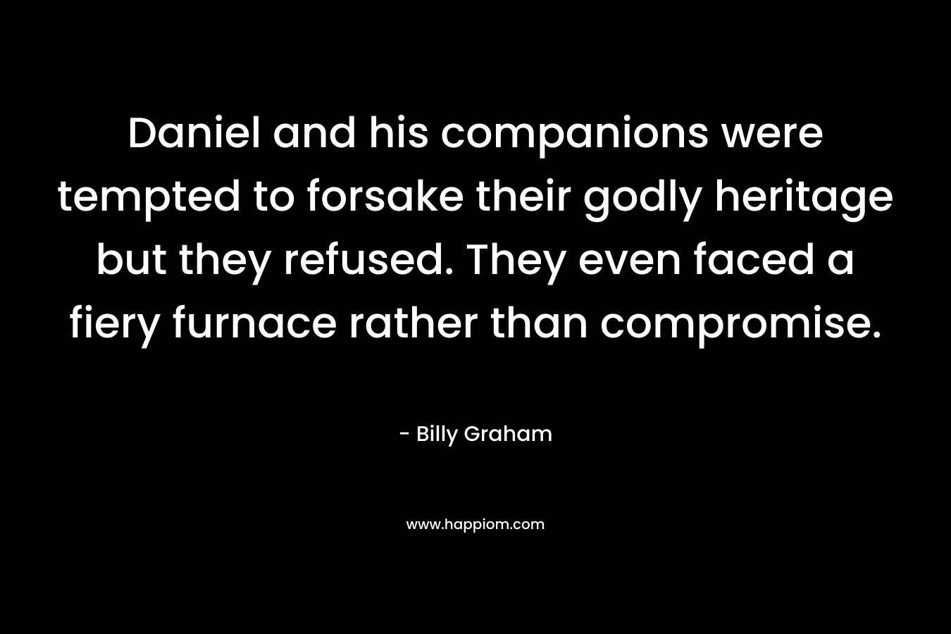 Daniel and his companions were tempted to forsake their godly heritage but they refused. They even faced a fiery furnace rather than compromise. – Billy Graham