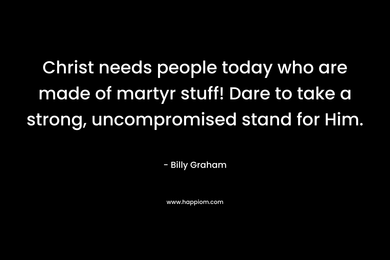 Christ needs people today who are made of martyr stuff! Dare to take a strong, uncompromised stand for Him. – Billy Graham