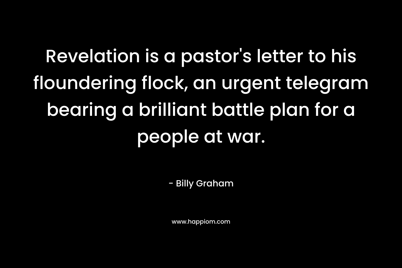 Revelation is a pastor’s letter to his floundering flock, an urgent telegram bearing a brilliant battle plan for a people at war. – Billy Graham