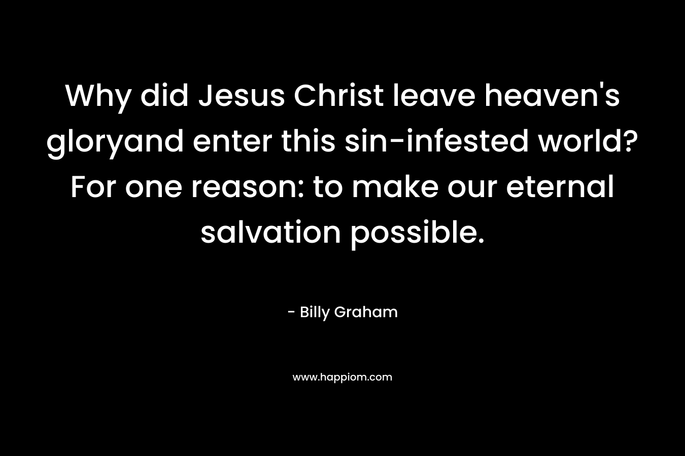 Why did Jesus Christ leave heaven’s gloryand enter this sin-infested world? For one reason: to make our eternal salvation possible. – Billy Graham