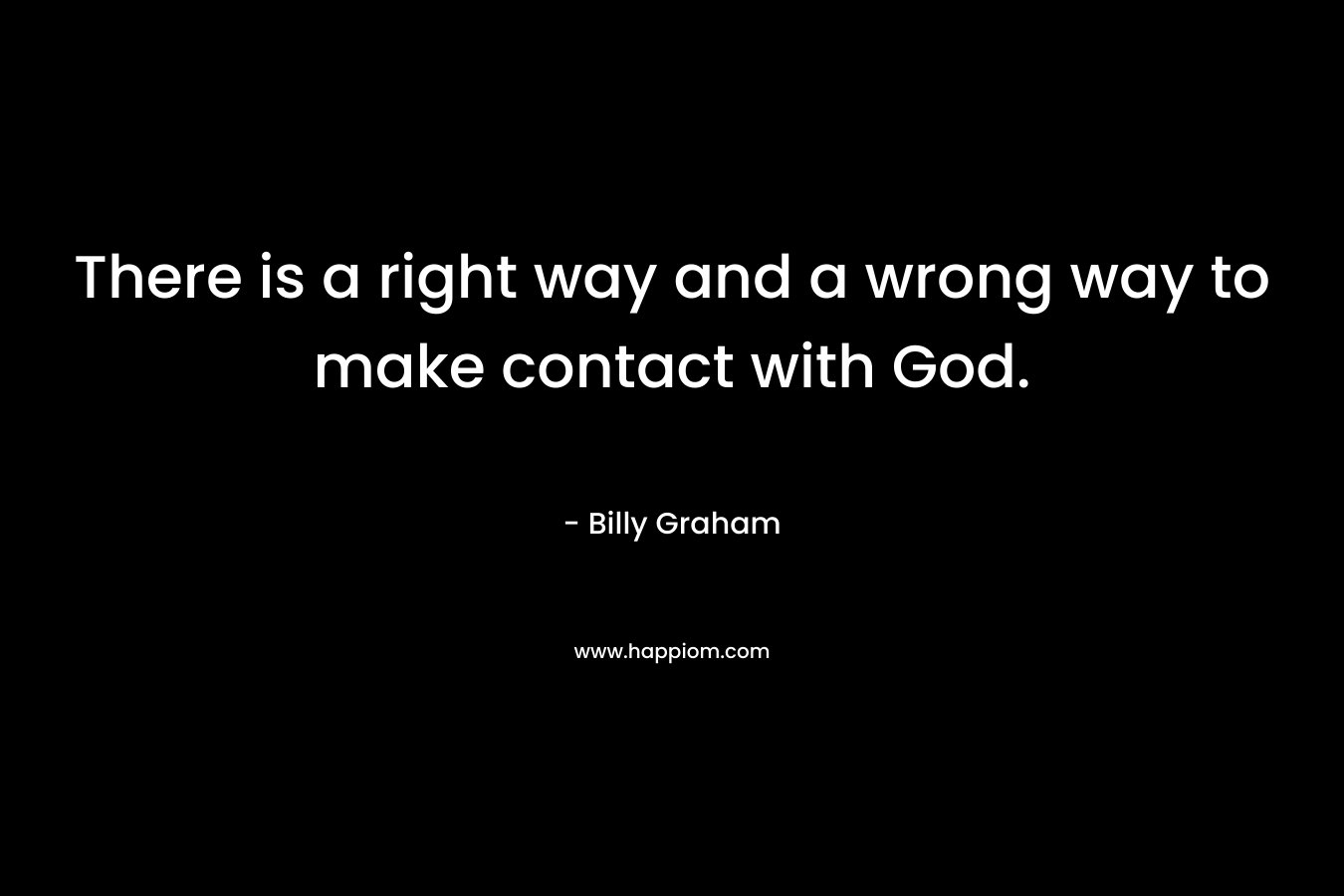 There is a right way and a wrong way to make contact with God. – Billy Graham