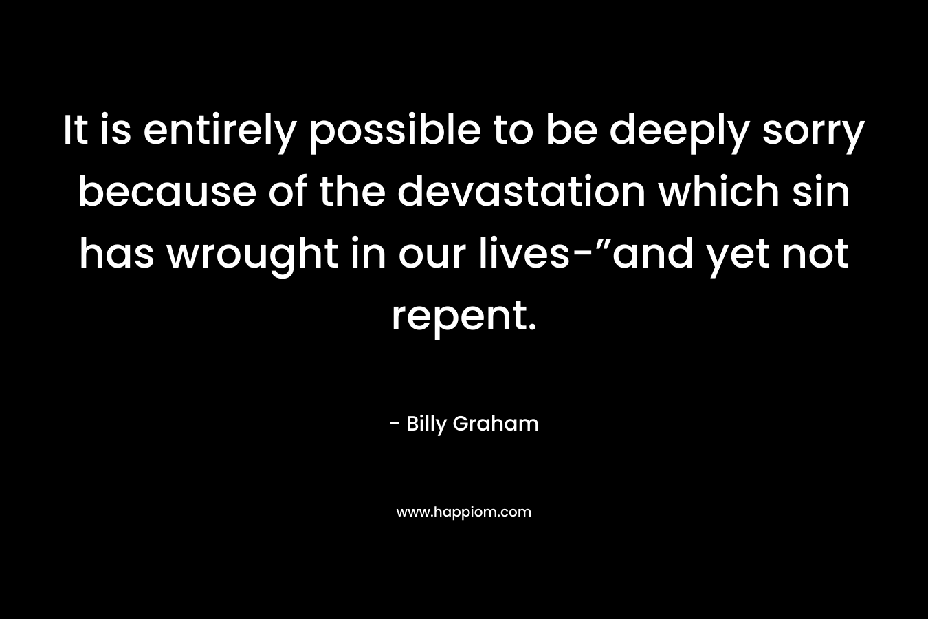 It is entirely possible to be deeply sorry because of the devastation which sin has wrought in our lives-”and yet not repent. – Billy Graham