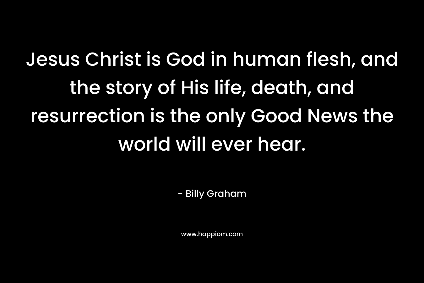 Jesus Christ is God in human flesh, and the story of His life, death, and resurrection is the only Good News the world will ever hear. – Billy Graham
