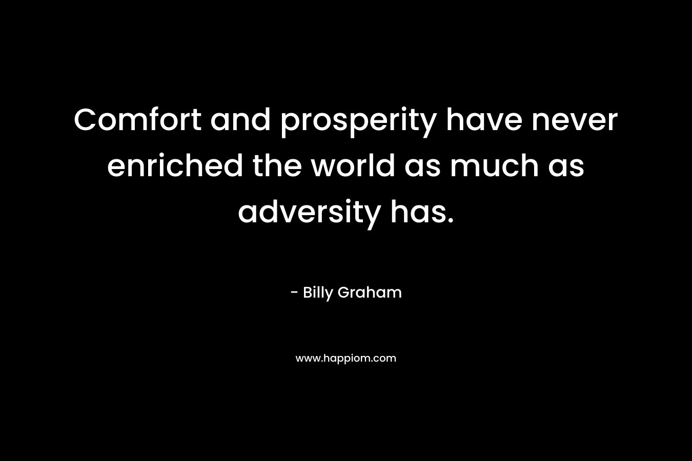 Comfort and prosperity have never enriched the world as much as adversity has. – Billy Graham