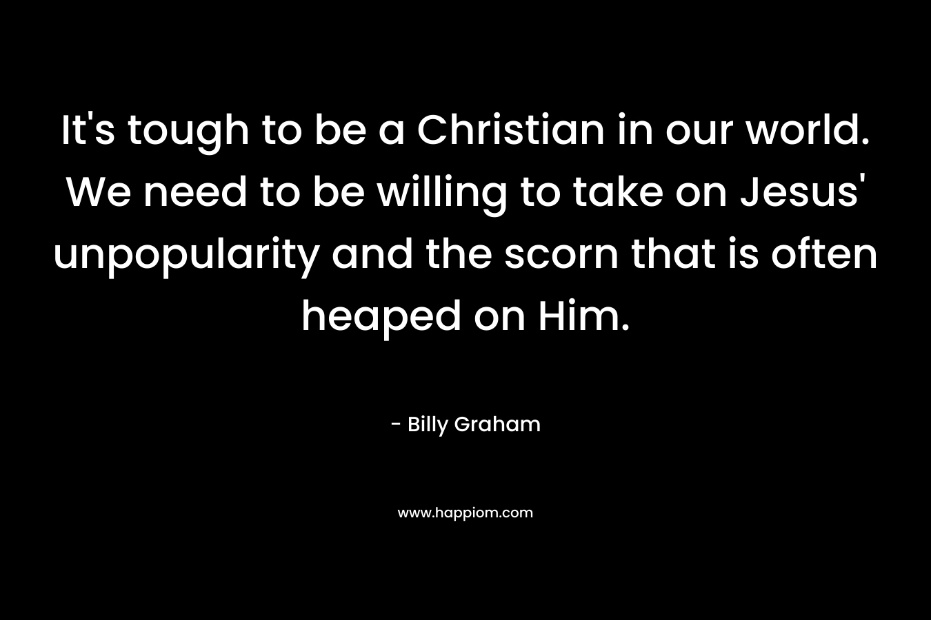 It’s tough to be a Christian in our world. We need to be willing to take on Jesus’ unpopularity and the scorn that is often heaped on Him. – Billy Graham
