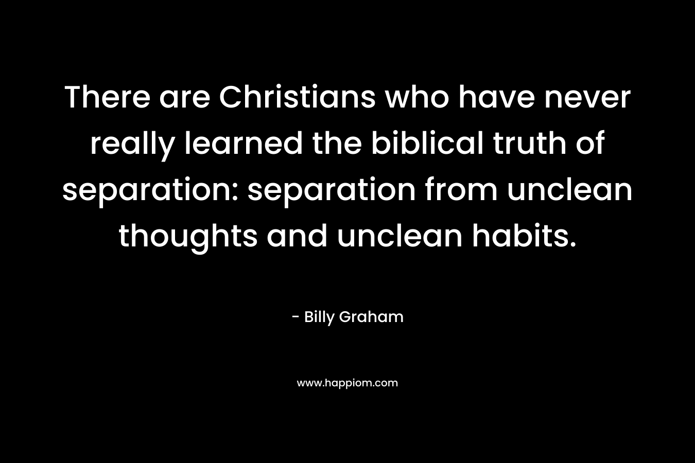 There are Christians who have never really learned the biblical truth of separation: separation from unclean thoughts and unclean habits. – Billy Graham