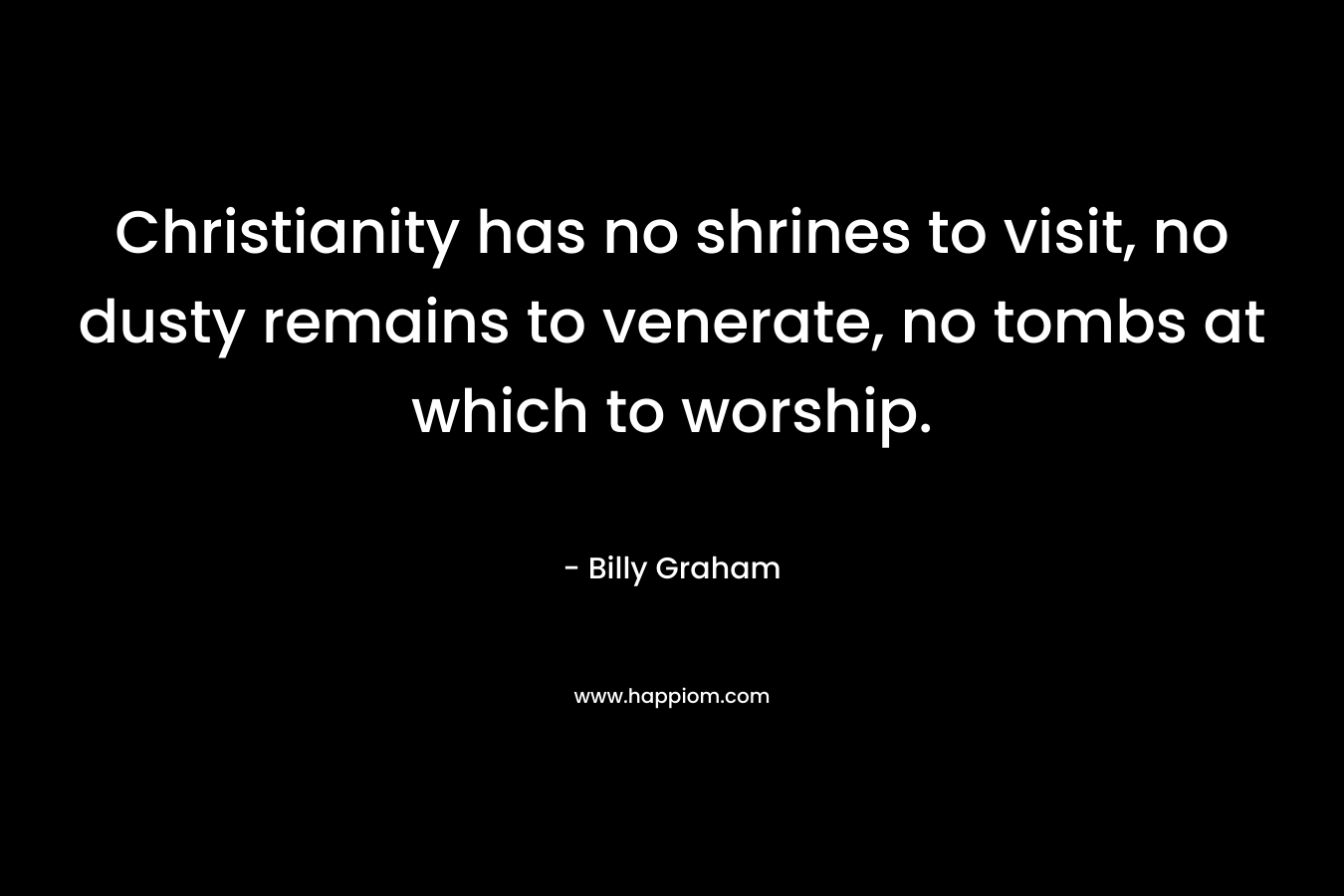 Christianity has no shrines to visit, no dusty remains to venerate, no tombs at which to worship. – Billy Graham