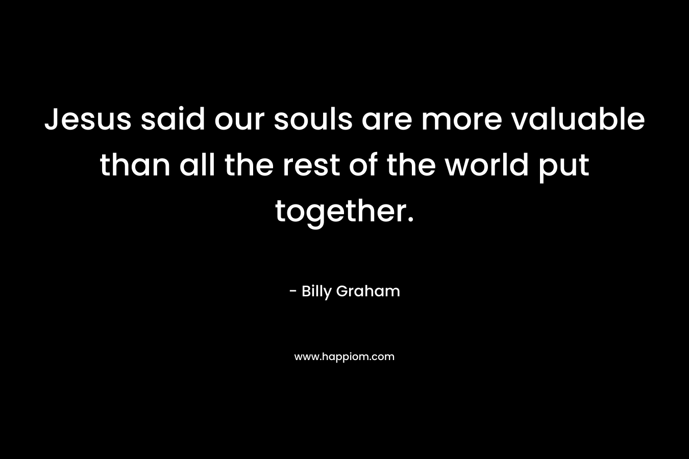 Jesus said our souls are more valuable than all the rest of the world put together.